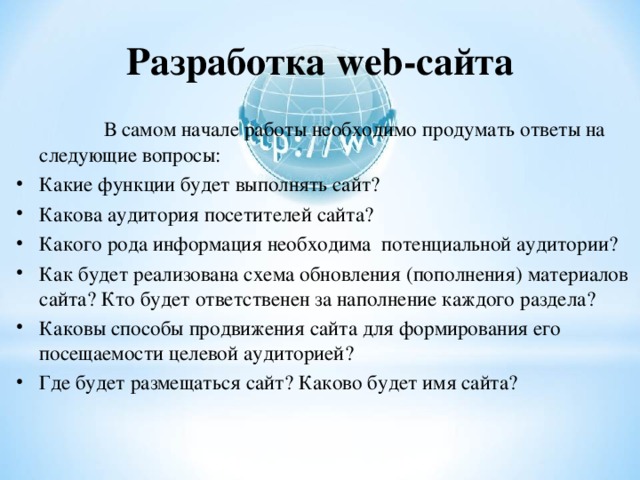 Разработка web -сайта  В самом начале работы необходимо продумать ответы на следующие вопросы: Какие функции будет выполнять сайт? Какова аудитория посетителей сайта? Какого рода информация необходима потенциальной аудитории? Как будет реализована схема обновления (пополнения) материалов сайта? Кто будет ответственен за наполнение каждого раздела? Каковы способы продвижения сайта для формирования его посещаемости целевой аудиторией? Где будет размещаться сайт? Каково будет имя сайта?  