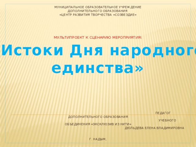 Муниципальное образовательное учреждение  дополнительного образования  «Центр развития творчества «Созвездие»       мультипроект к сценарию мероприятия:                     Педагог дополнительного образования  учебного объединения «эксклюзив из нити»  Дюльдева Елена Владимировна    г. Надым, «Истоки Дня народного единства» 