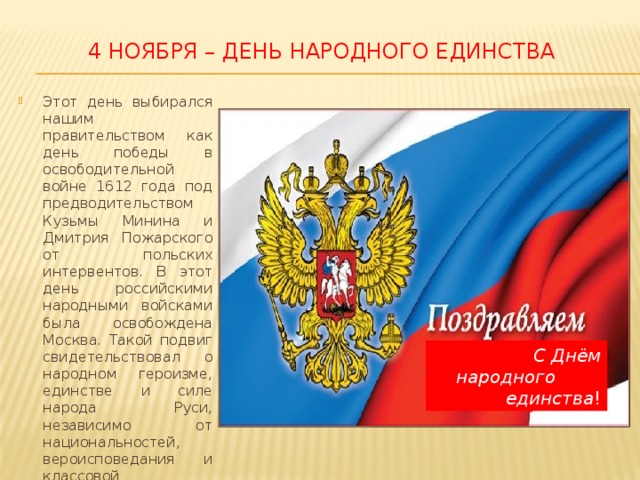4 ноября – День народного единства Этот день выбирался нашим правительством как день победы в освободительной войне 1612 года под предводительством Кузьмы Минина и Дмитрия Пожарского от польских интервентов. В этот день российскими народными войсками была освобождена Москва. Такой подвиг свидетельствовал о народном героизме, единстве и силе народа Руси, независимо от национальностей, вероисповедания и классовой принадлежности. С Днём народного единства ! 