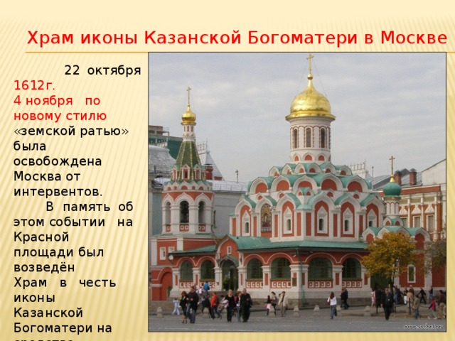 Храм иконы Казанской Богоматери в Москве   22 октября 1612г. 4 ноября по новому стилю «земской ратью» была освобождена Москва от интервентов.  В память об этом событии на Красной площади был возведён Храм в честь иконы Казанской Богоматери на  средства  Д. М. Пожарского. 