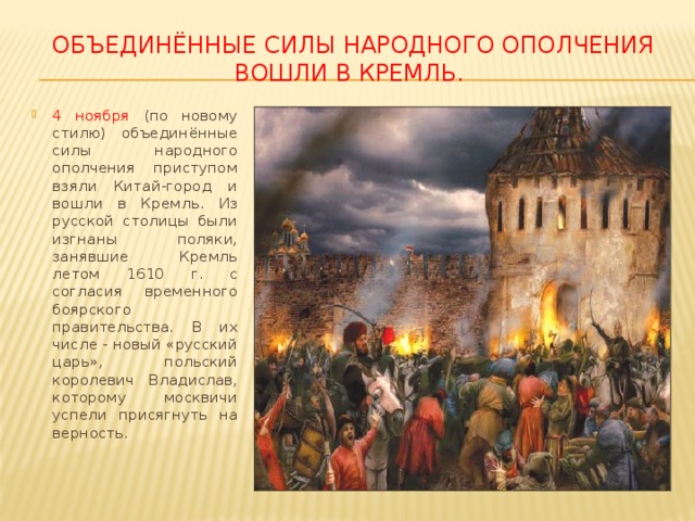 Объединённые силы народного ополчения  вошли в кремль. 4 ноября (по новому стилю) объединённые силы народного ополчения приступом взяли Китай-город и вошли в Кремль. Из русской столицы были изгнаны поляки, занявшие Кремль летом 1610 г. с согласия временного боярского правительства. В их числе - новый «русский царь», польский королевич Владислав, которому москвичи успели присягнуть на верность. 