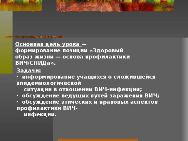 Основная цель урока — формирование позиции «Здоровый образ жизни — основа профилактики ВИЧ/СПИДа».   Задачи:  информирование учащихся о сложившейся эпидемиологической  ситуации в отношении ВИЧ-инфекции;  обсуждение ведущих путей заражения ВИЧ;  обсуждение этических и правовых аспектов профилактики ВИЧ-  инфекции.   