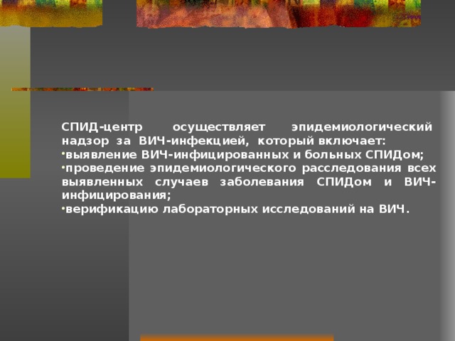 СПИД-центр  осуществляет эпидемиологический  надзор  за  ВИЧ-инфекцией,  который включает: выявление ВИЧ-инфицированных и больных СПИДом; проведение эпидемиологического расследования всех выявленных случаев заболевания СПИДом и ВИЧ-инфицирования; верификацию лабораторных исследований на ВИЧ.   