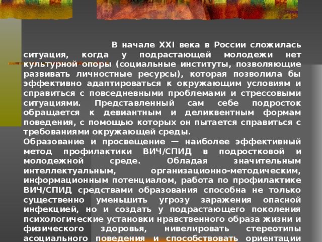  В начале XXI века в России сложилась ситуация, когда у подрастающей молодежи нет культурной опоры (социальные институты, позволяющие развивать личностные ресурсы), которая позволила бы эффективно адаптироваться к окружающим условиям и справиться с повседневными проблемами и стрессовыми ситуациями. Представленный сам себе подросток обращается к девиантным и деликвентным формам поведения, с помощью которых он пытается справиться с требованиями окружающей среды. Образование и просвещение — наиболее эффективный метод профилактики ВИЧ/СПИД в подростковой и молодежной среде. Обладая значительным интеллектуальным, организационно-методическим, информационным потенциалом, работа по профилактике ВИЧ/СПИД средствами образования способна не только существенно уменьшить угрозу заражения опасной инфекцией, но и создать у подрастающего поколения психологические установки нравственного образа жизни и физического здоровья, нивелировать стереотипы асоциального поведения и способствовать ориентации молодежи на традиционные духовные ценности. 