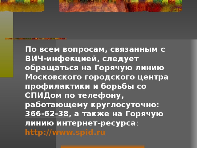 По всем вопросам, связанным с ВИЧ-инфекцией, следует обращаться на Горячую линию Московского городского центра профилактики и борьбы со СПИДом по телефону, работающему круглосуточно: 366-62-38 , а также на Горячую линию интернет-ресурса : http://www.spid.ru 