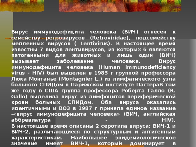 Вирус иммунодефицита человека (ВИЧ) отнесен к семейству ретровирусов (Retroviridae), подсемейству медленных вирусов ( Lentivirus). В настоящее время известны 7 видов лентивирусов, из которых 6 являются патогенными для животных и лишь один (ВИЧ) вызывает заболевание человека. Вирус иммунодефицита человека (Human immunodeficiency virus - HIV) был выделен в 1983 г группой профессора Люка Монтанье (Montagnier L.) из лимфатического узла больного СПИДом в Парижском институте ПастераВ том же году в США группа профессора Роберта Галло (R. Gallo) выделила вирус из лимфоцитов периферической крови больных СПИДом. Оба вируса оказались идентичными и ВОЗ в 1987 г приняла единое название -«вирус иммунодефицита человека» (ВИЧ, английская аббревиатура - HIV).  В настоящее время описаны 2 серотипа вируса: ВИЧ-1 и ВИЧ-2, различающиеся по структурным и антигенным характеристикам. Наибольшее эпидемиологическое значение имеет ВИЧ-1, который доминирует в современной пандемии и имеет наибольшее распространение на территории Российской Федерации.   