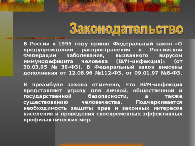 В России в 1995 году принят Федеральный закон «О предупреждении распространения в Российской Федерации заболевания, вызванного вирусом иммунодефицита человека (ВИЧ-инфекция)» (от 30.03.95 № 38-ФЗ). В Федеральный закон внесены дополнения от 12.08.96 №112-ФЗ, от 09.01.97 №8-ФЗ.   В преамбуле закона отмечено, что ВИЧ-инфекция представляет угрозу для личной, общественной и государственной безопасности, а также существованию человечества. Подчеркивается необходимость защиты прав и законных интересов населения и проведения своевременных эффективных профилактических мер. 