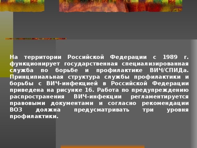 На территории Российской Федерации с 1989 г. функционирует государственная специализированная служба по борьбе и профилактике ВИЧ/СПИДа. Принципиальная структура службы профилактики и борьбы с ВИЧ-инфекцией в Российской Федерации приведена на рисунке 16. Работа по предупреждению распространения ВИЧ-инфекции регламентируется правовыми документами и согласно рекомендации ВОЗ должна предусматривать три уровня профилактики.  