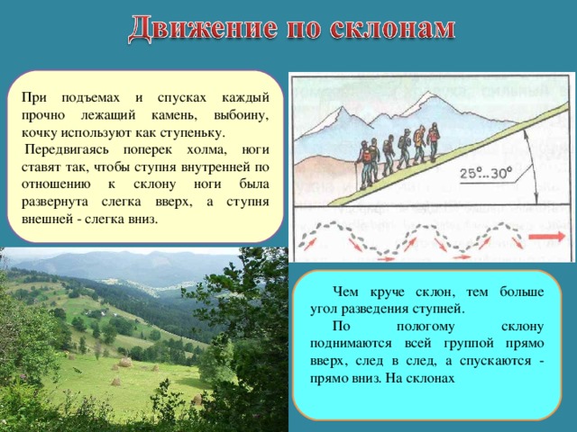 При подъемах и спусках каждый прочно лежащий камень, выбоину, кочку используют как ступеньку.   Передвигаясь поперек холма, ноги ставят так, чтобы ступня внутренней по отношению к склону ноги была развернута слегка вверх, а ступня внешней - слегка вниз. Чем круче склон, тем больше угол разведения ступней. По пологому склону поднимаются всей группой прямо вверх, след в след, а спускаются - прямо вниз. На склонах 