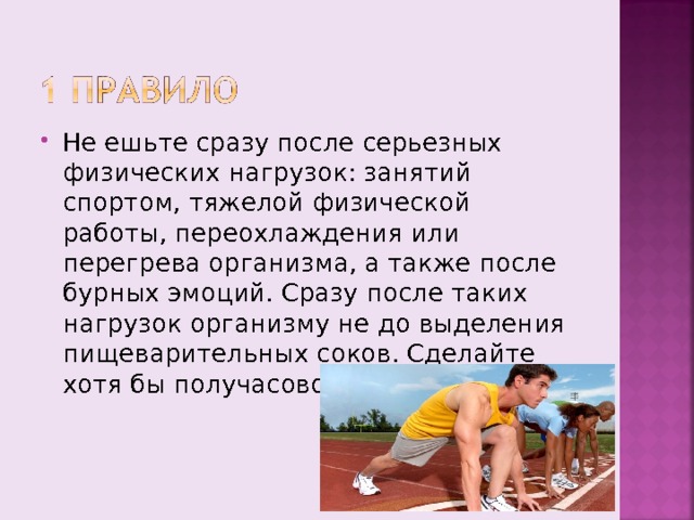 Не ешьте сразу после серьезных физических нагрузок: занятий спортом, тяжелой физической работы, переохлаждения или перегрева организма, а также после бурных эмоций. Сразу после таких нагрузок организму не до выделения пищеварительных соков. Сделайте хотя бы получасовой перерыв. 