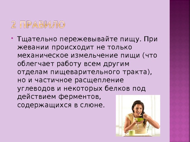 Тщательно пережевывайте пищу. При жевании происходит не только механическое измельчение пищи (что облегчает работу всем другим отделам пищеварительного тракта), но и частичное расщепление углеводов и некоторых белков под действием ферментов, содержащихся в слюне. 