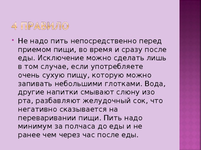 Не надо пить непосредственно перед приемом пищи, во время и сразу после еды. Исключение можно сделать лишь в том случае, если употребляете очень сухую пищу, которую можно запивать небольшими глотками. Вода, другие напитки смывают слюну изо рта, разбавляют желудочный сок, что негативно сказывается на переваривании пищи. Пить надо минимум за полчаса до еды и не ранее чем через час после еды. 