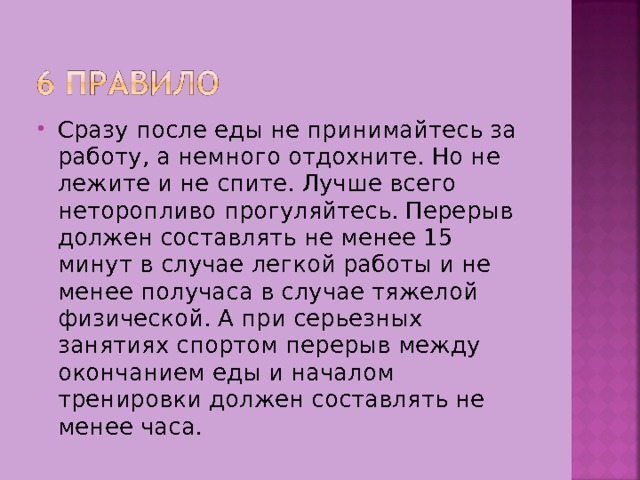 Сразу после еды не принимайтесь за работу, а немного отдохните. Но не лежите и не спите. Лучше всего неторопливо прогуляйтесь. Перерыв должен составлять не менее 15 минут в случае легкой работы и не менее получаса в случае тяжелой физической. А при серьезных занятиях спортом перерыв между окончанием еды и началом тренировки должен составлять не менее часа. 