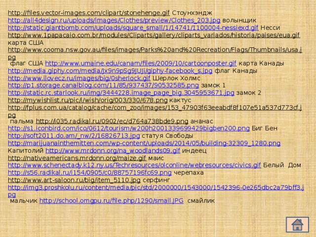 http://files.vector-images.com/clipart/stonehenge.gif  Стоунхэндж http://all4design.ru/uploads/images/Clothes/preview/Clothes_203.jpg волынщик http://static.giantbomb.com/uploads/square_small/1/14741/1100004-nessiexd.gif Несси http://www.1papacaio.com.br/modules/Cliparts/gallery/cliparts_variados/historia/paises/eua.gif карта США http://www.cooma.nsw.gov.au/files/images/Parks%20and%20Recreation/Flags/Thumbnails/usa.jpg флаг США http://www.umaine.edu/canam/files/2009/10/cartoonposter.gif карта Канады http://media.giphy.com/media/Jx9n9pSg9JUJi/giphy-facebook_s.jpg флаг Канады http://www.ilovecz.ru/images/big/0sherlock.gif  Шерлок Холмс http://p1.storage.canalblog.com/11/85/937437/90532585.png замок 1 http://static.rc.starlook.ru/img/3444228.image_page_big.3045953671.jpg замок 2 http://mywishlist.ru/pic/i/wish/orig/003/330/678.png кактус http://fplus.com.ua/catalog/cache/com_zoo/images/153_47903f63eeabdf8f107e51a537d773cf.jpg пальма http://i035.radikal.ru/0902/ec/d764a738bde9.png ананас http://s1.iconbird.com/ico/0612/tourism/w200h2001339699429bigben200.png Биг Бен http://soft2011.do.am/_nw/2/16826713.jpg статуя Свободы http://marijuanainthemitten.com/wp-content/uploads/2014/05/building-32309_1280.png  Капитолий http://www.mrdonn.org/na_woodlands09.gif индеец http://nativeamericans.mrdonn.org/maize.gif  маис http://www.schenectady.k12.ny.us/Techresources/olconline/webresources/civics.gif Белый Дом http://s56.radikal.ru/i154/0905/c0/88757196fc69.png черепаха http://www.art-saloon.ru/big/item_5110.jpg  серфинг http://img3.proshkolu.ru/content/media/pic/std/2000000/1543000/1542396-0e265dbc2a79bff3.jpg мальчик http://school.omgpu.ru/file.php/1290/smail.JPG смайлик