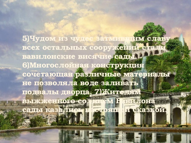 5)Чудом из чудес затмившим славу всех остальных сооружений стали вавилонские висячие сады. 6)Многослойная конструкция сочетающая различные материалы не позволяла воде заливать подвалы дворца. 7)Жителям выжженного солнцем Вавилона сады казались настоящей сказкой. 