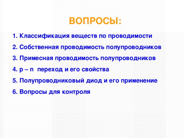 ВОПРОСЫ: Классификация веществ по проводимости Собственная проводимость полупроводников Примесная проводимость полупроводников p – n переход и его свойства Полупроводниковый диод и его применение Вопросы для контроля 