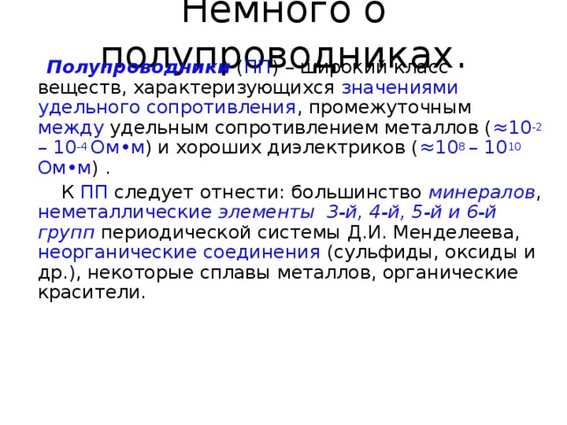 Немного о полупроводниках.  Полупроводники ( ПП ) – широкий класс веществ, характеризующихся значениями удельного сопротивления , промежуточным между удельным сопротивлением металлов ( ≈ 10 -2 – 10 -4 Ом • м ) и хороших диэлектриков ( ≈ 10 8 – 10 10 Ом • м ) .  К ПП следует отнести: большинство минералов , неметаллические  элементы 3-й, 4-й, 5-й и 6-й групп периодической системы Д.И. Менделеева, неорганические  соединения (сульфиды, оксиды и др.), некоторые сплавы металлов, органические красители. 