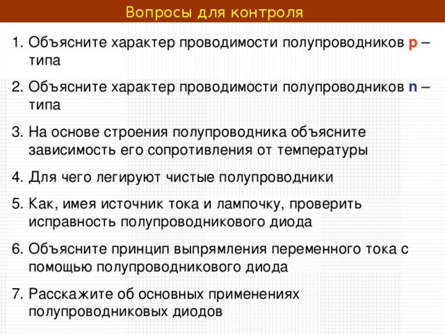 Вопросы для контроля  Объясните характер проводимости полупроводников р – типа Объясните характер проводимости полупроводников n  – типа На основе строения полупроводника объясните зависимость его сопротивления от температуры Для чего легируют чистые полупроводники Как, имея источник тока и лампочку, проверить исправность полупроводникового диода Объясните принцип выпрямления переменного тока с помощью полупроводникового диода Расскажите об основных применениях полупроводниковых диодов  