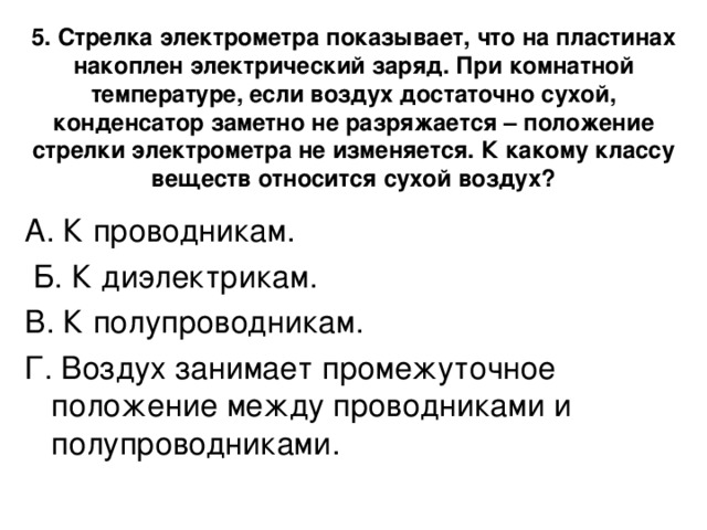 5. Стрелка электрометра показывает, что на пластинах накоплен электрический заряд. При комнатной температуре, если воздух достаточно сухой, конденсатор заметно не разряжается – положение стрелки электрометра не изменяется. К какому классу веществ относится сухой воздух?   