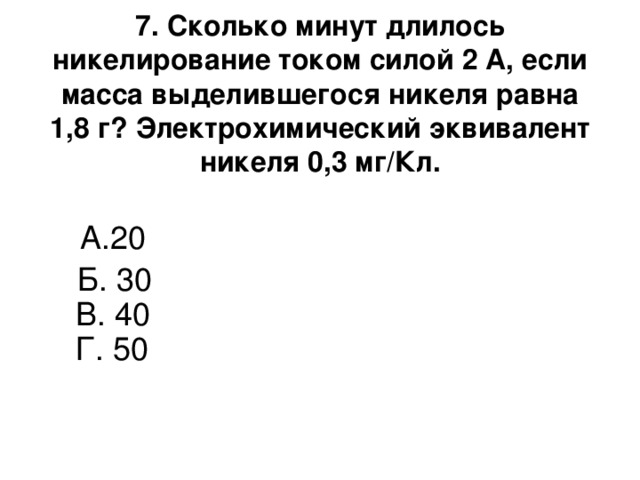 7. Сколько минут длилось никелирование током силой 2 A, если масса выделившегося никеля равна 1,8 г? Электрохимический эквивалент никеля 0,3 мг/Кл.   А.20  Б. 30  В. 40  Г. 50    