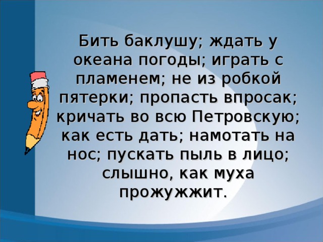 Бить баклушу; ждать у океана погоды; играть с пламенем; не из робкой пятерки; пропасть впросак; кричать во всю Петровскую; как есть дать; намотать на нос; пускать пыль в лицо; слышно, как муха прожужжит.