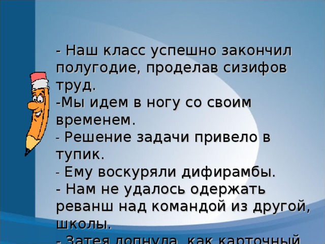 - Наш класс успешно закончил полугодие, проделав сизифов труд.  -Мы идем в ногу со своим  временем.  - Решение задачи привело в тупик.  - Ему воскуряли дифирамбы.  - Нам не удалось одержать реванш над командой из другой, школы.  - Затея лопнула, как карточный домик.  - Он работал, опустив рукав а.