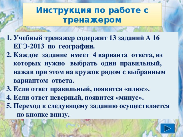 Инструкция по работе с тренажером 1. Учебный тренажер содержит 13 заданий А 16  ЕГЭ-2013 по географии. 2. Каждое задание имеет 4 варианта ответа, из  которых нужно выбрать один правильный,  нажав при этом на кружок рядом с выбранным  вариантом ответа. 3. Если ответ правильный, появится «плюс». 4. Если ответ неверный, появится «минус». 5. Переход к следующему заданию осуществляется по кнопке внизу. 