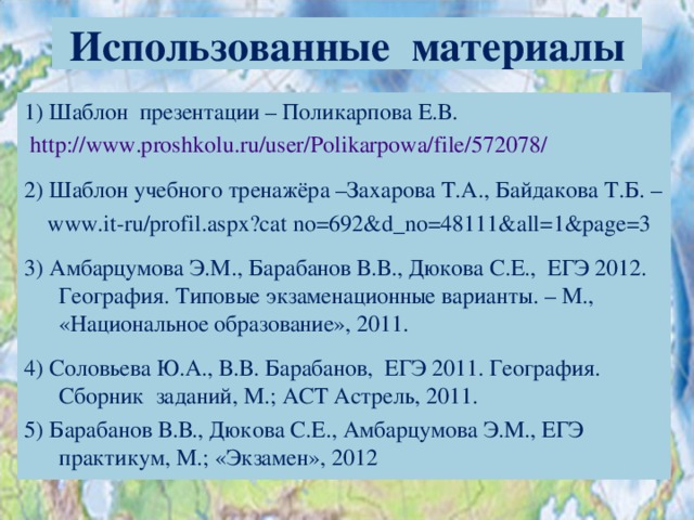Использованные материалы 1) Шаблон презентации – Поликарпова Е.В.  http://www.proshkolu.ru/user/Polikarpowa/file/572078/ 2) Шаблон учебного тренажёра –Захарова Т.А., Байдакова Т.Б. –  www.it - ru/profil.aspx?cat  no=692&d_no=48111&all=1&page=3 3) Амбарцумова Э.М., Барабанов В.В., Дюкова С.Е., ЕГЭ 2012. География. Типовые экзаменационные варианты. – М., «Национальное образование», 2011. 4) Соловьева Ю.А., В.В. Барабанов, ЕГЭ 2011. География. Сборник заданий, М.; АСТ Астрель, 2011. 5) Барабанов В.В., Дюкова С.Е., Амбарцумова Э.М., ЕГЭ практикум, М.; «Экзамен», 2012 