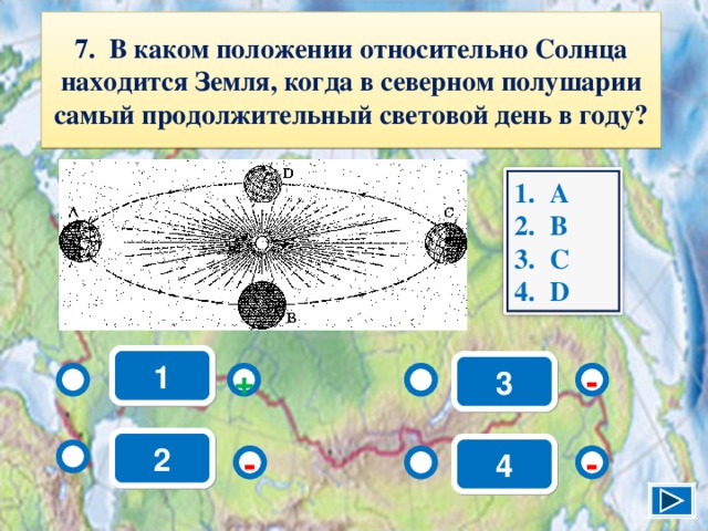 7. В каком положении относительно Солнца находится Земля, когда в северном полушарии самый продолжительный световой день в году? А B С D 1 3 - + 2 4 - - 9 