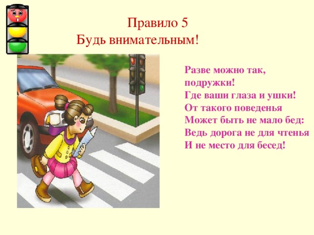   Правило 5  Будь внимательным! Разве можно так, подружки! Где ваши глаза и ушки! От такого поведенья Может быть не мало бед: Ведь дорога не для чтенья И не место для бесед! 