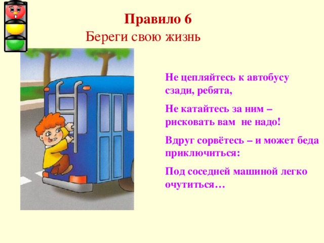  Правило 6  Береги свою жизнь Не цепляйтесь к автобусу сзади, ребята, Не катайтесь за ним – рисковать вам не надо! Вдруг сорвётесь – и может беда приключиться: Под соседней машиной легко очутиться… 