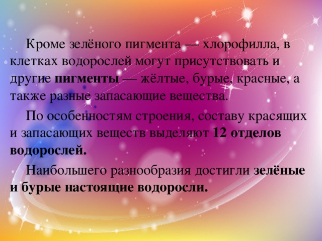   Кроме зелёного пигмента — хлорофилла, в клетках водорослей могут присутствовать и другие пигменты — жёлтые, бурые, красные, а также разные запасающие вещества.   По особенностям строения, составу красящих и запасающих веществ выделяют 12 отделов водорослей.   Наибольшего разнообразия достигли зелёные и бурые настоящие водоросли. 