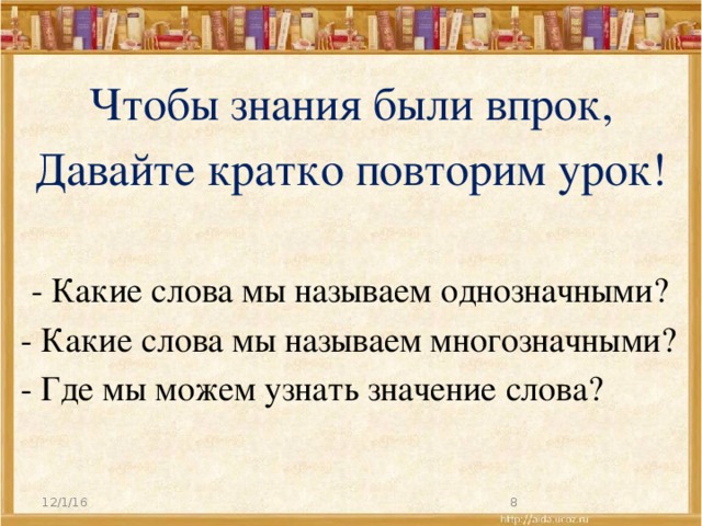 Чтобы знания были впрок, Давайте кратко повторим урок!   - Какие слова мы называем однозначными? - Какие слова мы называем многозначными? - Где мы можем узнать значение слова?   12/1/16