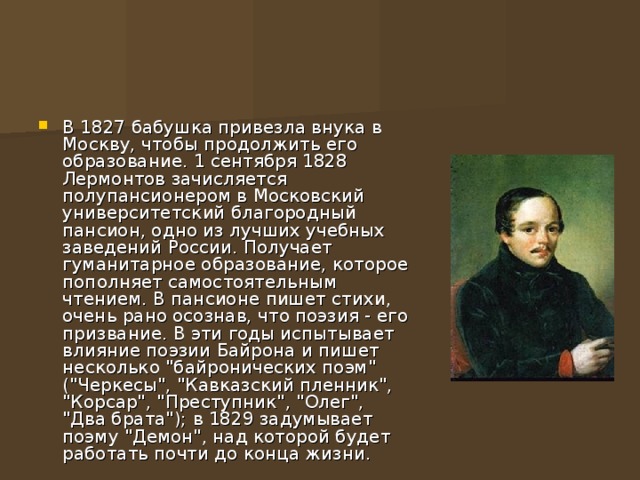 В 1827 бабушка привезла внука в Москву, чтобы продолжить его образование. 1 сентября 1828 Лермонтов зачисляется полупансионером в Московский университетский благородный пансион, одно из лучших учебных заведений России. Получает гуманитарное образование, которое пополняет самостоятельным чтением. В пансионе пишет стихи, очень рано осознав, что поэзия - его призвание. В эти годы испытывает влияние поэзии Байрона и пишет несколько 