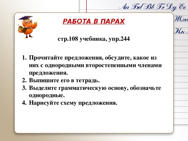 РАБОТА В ПАРАХ стр.108 учебника, упр.244 Прочитайте предложения, обсудите, какое из них с однородными второстепенными членами предложения. Выпишите его в тетрадь. Выделите грамматическую основу, обозначьте однородные. Нарисуйте схему предложения. 