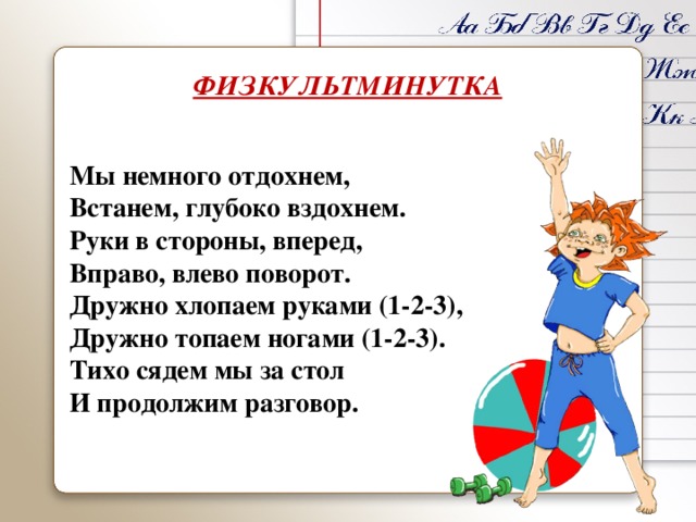 ФИЗКУЛЬТМИНУТКА Мы немного отдохнем, Встанем, глубоко вздохнем. Руки в стороны, вперед, Вправо, влево поворот. Дружно хлопаем руками (1-2-3), Дружно топаем ногами (1-2-3). Тихо сядем мы за стол И продолжим разговор. 