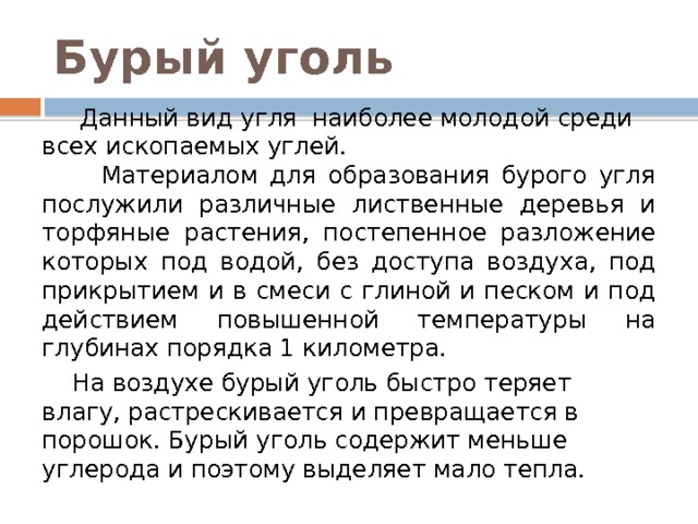 Бурый уголь  Данный вид угля наиболее молодой среди всех ископаемых углей.  Материалом для образования бурого угля послужили различные лиственные деревья и торфяные растения, постепенное разложение которых под водой, без доступа воздуха, под прикрытием и в смеси с глиной и песком и под действием повышенной температуры на глубинах порядка 1 километра.  На воздухе бурый уголь быстро теряет влагу, растрескивается и превращается в порошок. Бурый уголь содержит меньше углерода и поэтому выделяет мало тепла. 