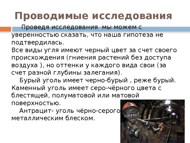 Проводимые исследования  Проведя исследования мы можем с уверенностью сказать, что наша гипотеза не подтвердилась. Все виды угля имеют черный цвет за счет своего происхождения (гниения растений без доступа воздуха ), но оттенки у каждого вида свои (за счет разной глубины залегания).  Бурый уголь имеет черно-бурый , реже бурый. Каменный уголь имеет серо-чёрного цвета с блестящей, полуматовой или матовой поверхностью.  Антрацит- уголь чёрно-серого цвета с металлическим блеском. 