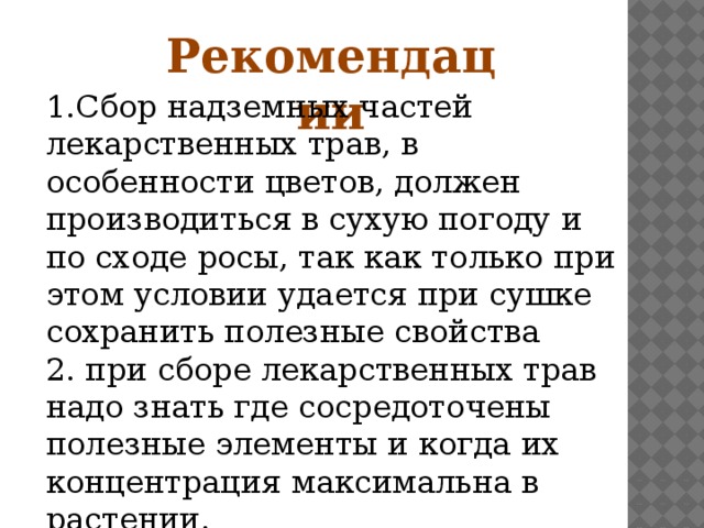 Рекомендации 1.Сбор надземных частей лекарственных трав, в особенности цветов, должен производиться в сухую погоду и по сходе росы, так как только при этом условии удается при сушке сохранить полезные свойства 2. при сборе лекарственных трав надо знать где сосредоточены полезные элементы и когда их концентрация максимальна в растении.  