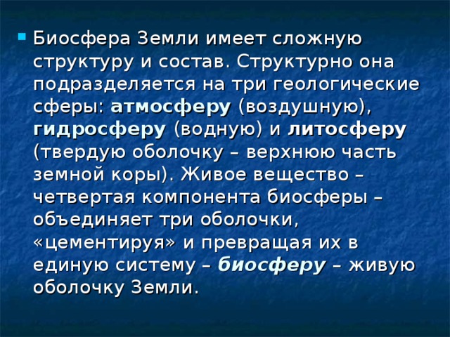 Биосфера Земли имеет сложную структуру и состав. Структурно она подразделяется на три геологические сферы: атмосферу  (воздушную), гидросферу (водную) и литосферу (твердую оболочку – верхнюю часть земной коры). Живое вещество – четвертая компонента биосферы – объединяет три оболочки, «цементируя» и превращая их в единую систему – биосферу  – живую оболочку Земли. 
