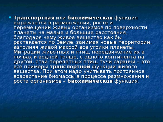 Транспортная или биохимическая функция выражается в размножении, росте и перемещении живых организмов по поверхности планеты на малые и большие расстояния, благодаря чему живое вещество как бы растекается по Земле, занимая новые территории, заполняя живой массой все уголки планеты. Миграции животных и птиц, передвижение их в почвах и водной толще, с одного континента на другой, стаи перелетных птиц, тучи саранчи – это все примеры транспортной функции живого вещества. При этом надо учитывать постоянное возрастание биомассы в процессе размножения и роста организмов – биохимическая  функция. 