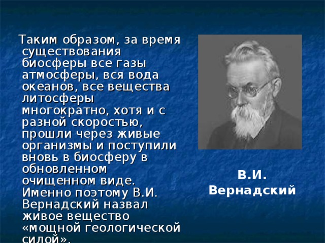  Таким образом, за время существования биосферы все газы атмосферы, вся вода океанов, все вещества литосферы многократно, хотя и с разной скоростью, прошли через живые организмы и поступили вновь в биосферу в обновленном очищенном виде. Именно поэтому В.И. Вернадский назвал живое вещество «мощной геологической силой». В.И. Вернадский 