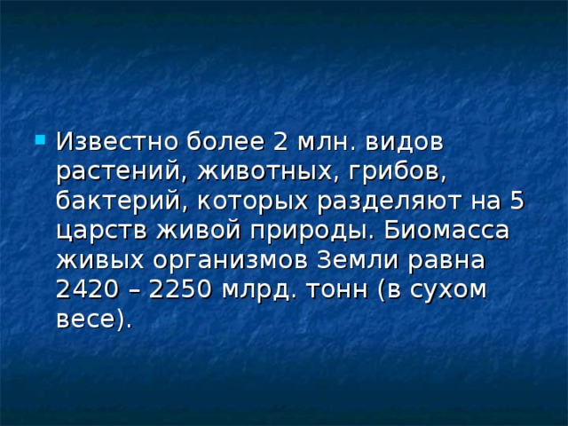 Известно более 2 млн. видов растений, животных, грибов, бактерий, которых разделяют на 5 царств живой природы. Биомасса живых организмов Земли равна 2420 – 2250 млрд. тонн (в сухом весе). 