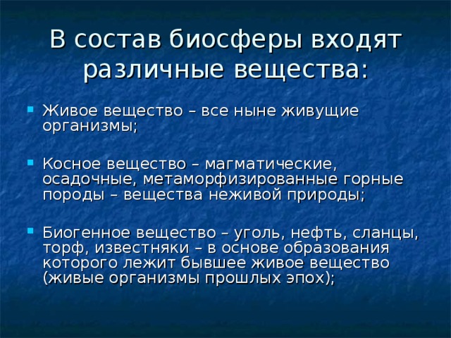 В состав биосферы входят различные вещества: Живое вещество – все ныне живущие организмы; Косное вещество – магматические, осадочные, метаморфизированные горные породы – вещества неживой природы; Биогенное вещество – уголь, нефть, сланцы, торф, известняки – в основе образования которого лежит бывшее живое вещество (живые организмы прошлых эпох); 