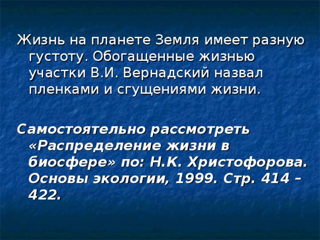 Жизнь на планете Земля имеет разную густоту. Обогащенные жизнью участки В.И. Вернадский назвал пленками и сгущениями жизни. Самостоятельно рассмотреть «Распределение жизни в биосфере» по: Н.К. Христофорова. Основы экологии, 1999. Стр. 414 – 422. 