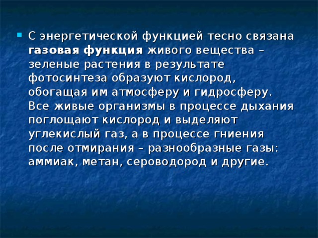С энергетической функцией тесно связана газовая функция живого вещества – зеленые растения в результате фотосинтеза образуют кислород, обогащая им атмосферу и гидросферу. Все живые организмы в процессе дыхания поглощают кислород и выделяют углекислый газ, а в процессе гниения после отмирания – разнообразные газы: аммиак, метан, сероводород и другие. 