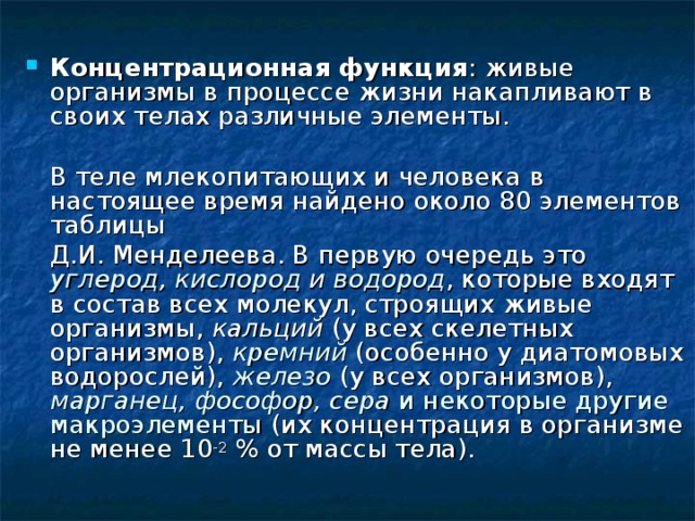 Концентрационная функция : живые организмы в процессе жизни накапливают в своих телах различные элементы.  В теле млекопитающих и человека в настоящее время найдено около 80 элементов таблицы  Д.И. Менделеева. В первую очередь это углерод , кислород и водород , которые входят в состав всех молекул, строящих живые организмы, кальций (у всех скелетных организмов), кремний  (особенно у диатомовых водорослей), железо  (у всех организмов), марганец, фософор, сера и некоторые другие макроэлементы (их концентрация в организме не менее 10 -2 % от массы тела). 
