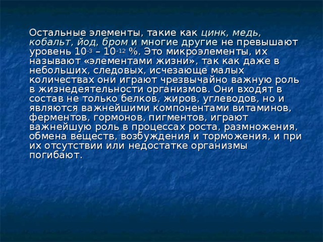  Остальные элементы, такие как цинк, медь, кобальт, йод, бром и многие другие не превышают уровень 10 -3 – 10 -12 %. Это микроэлементы, их называют «элементами жизни», так как даже в небольших, следовых, исчезающе малых количествах они играют чрезвычайно важную роль в жизнедеятельности организмов. Они входят в состав не только белков, жиров, углеводов, но и являются важнейшими компонентами витаминов, ферментов, гормонов, пигментов, играют важнейшую роль в процессах роста, размножения, обмена веществ, возбуждения и торможения, и при их отсутствии или недостатке организмы погибают. 
