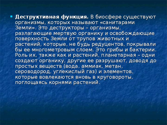 Деструктивная функция. В биосфере существуют организмы, которых называют «санитарами Земли». Это деструкторы – организмы, разлагающие мертвую органику и освобождающие поверхность Земли от трупов животных и растений, которые, не будь редуцентов, покрывали бы ее многометровым слоем. Это грибы и бактерии. Роль их, также как и растений, планетарная – одни создают органику, другие ее разрушают, доводя до простых веществ (вода, аммиак, метан, сероводород, углекислый газ) и элементов, которые вовлекаются вновь в круговороты, поглощаясь корнями растений. 