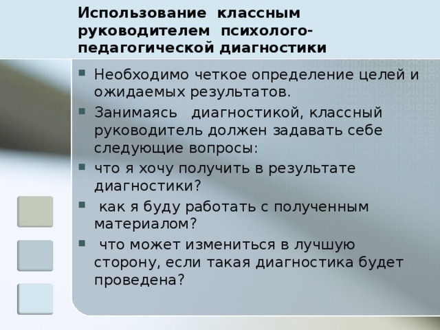 Использование  классным руководителем  психолого-педагогической диагностики Необходимо четкое определение целей и ожидаемых результатов. Занимаясь   диагностикой, классный руководитель должен задавать себе следующие вопросы: что я хочу получить в результате диагностики?  как я буду работать с полученным материалом?  что может измениться в лучшую сторону, если такая диагностика будет проведена? 